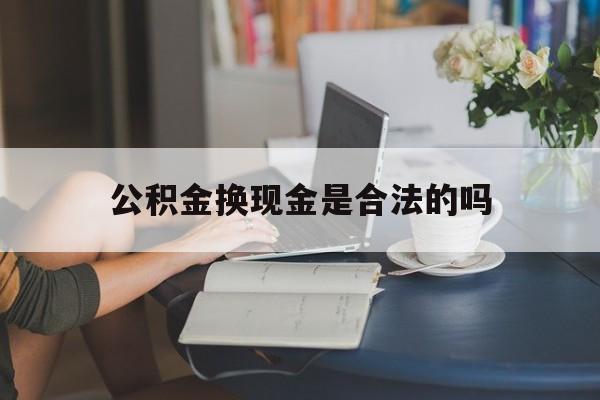 最新公积金换现金是合法的吗方法分析(最方便真实的西双版纳公积金换现金是合法的吗怎么办方法)