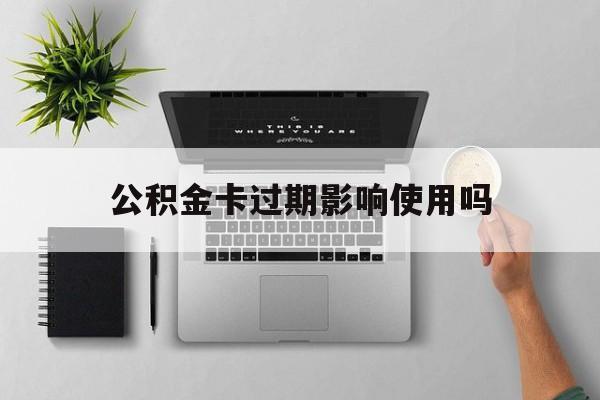 最新公积金卡过期影响使用吗方法分析(最方便真实的西双版纳公积金卡过期影响使用吗怎么办方法)