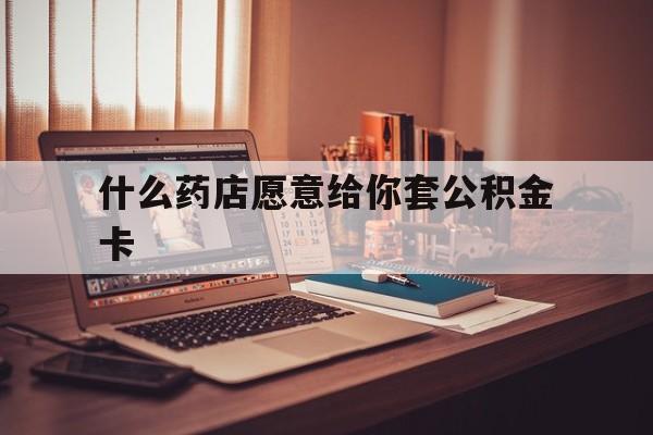 最新什么药店愿意给你套公积金卡方法分析(最方便真实的西双版纳什么药店愿意给你套公积金卡的钱方法)