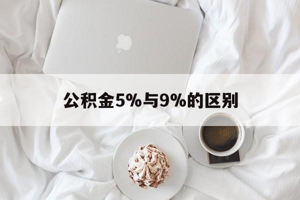 最新公积金5%与9%的区别方法分析(最方便真实的西双版纳公积金5%和12%有什么区别方法)